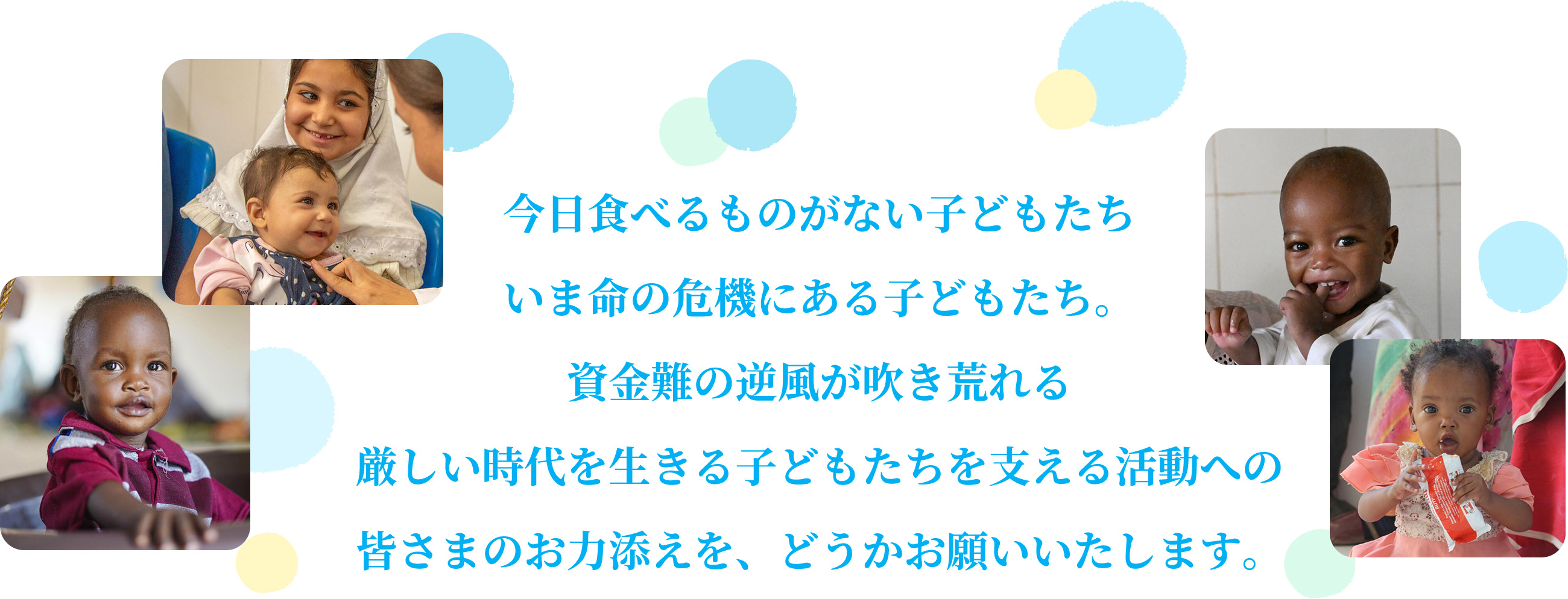 今日食べるものがない子どもた ちいま命の危機にある子どもたち。資金難の逆風が吹き荒れる厳しい時代を生きる子どもたちを支える活動への皆さまのお力添えを、どうかお願いいたします。