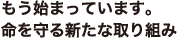 もう始まっています。命を守る新たな取り組み