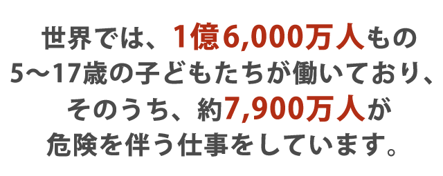 世界では、1億6,000万人もの5〜17歳の子どもたちが働いており、そのうち、約7,900万人が危険を伴う仕事をしています。