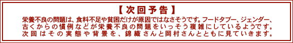 次回予告　栄養不良の問題は、食料不足や貧困だけが原因ではなさそうです。フードタブー、ジェンダー、古くからの慣例などが栄養不良の問題をいっそう複雑にしているようです。次回はその実態や背景を、錦織さんと岡村さんとともに見ていきます。