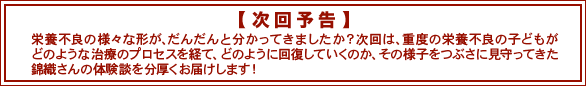 次回予告　栄養不良の様々な形が、だんだんと分かってきましたか？次回は、重度の栄養不良の子どもがどのような治療のプロセスを経て、どのように回復していくのか、その様子をつぶさに見守ってきた錦織さんの体験談を分厚くお届けします！
