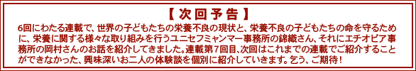 次回予告　6回にわたる連載で、世界の子どもたちの栄養不良の現状と、栄養不良の子どもたちの命を守るために、栄養に関する様々な取り組みを行うユニセフミャンマー事務所の錦織さん、それにエチオピア事務所の岡村さんのお話を紹介してきました。連載第７回目、次回はこれまでの連載でご紹介することができなかった、興味深いお二人の体験談を個別に紹介していきます。乞う、ご期待！