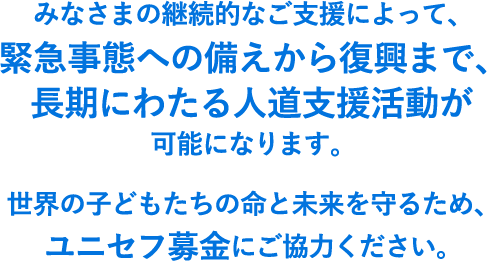 みなさまの継続的なご支援によって、緊急事態への備えから復興まで、長期にわたる人道支援活動が可能になります。世界の子どもたちの命と未来を守るため、ユニセフ募金にご協力ください。
