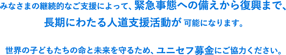 みなさまの継続的なご支援によって、緊急事態への備えから復興まで、長期にわたる人道支援活動が可能になります。世界の子どもたちの命と未来を守るため、ユニセフ募金にご協力ください。