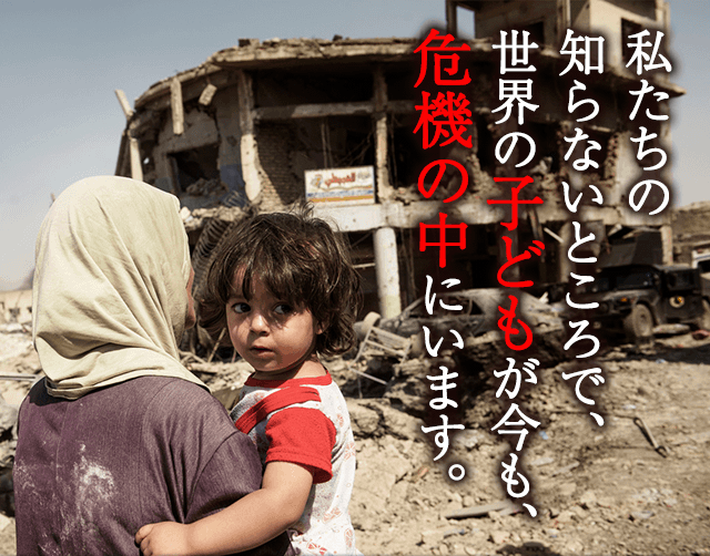 私たちの知らないところで、世界の子どもが今も、危機の中にいます。