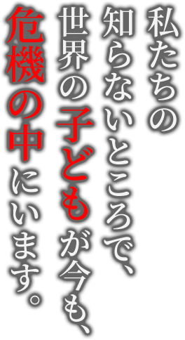 私たちの知らないところで、世界の子どもが今も、危機の中にいます。