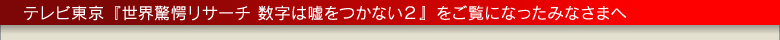 テレビ東京「世界驚愕リサーチ 数字は嘘をつかない２」をご覧になったみなさまへ