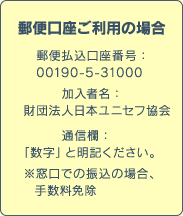 郵便口座ご利用の場合　郵便払込口座番号：00190-5-31000　加入者名：財団法人日本ユニセフ協会　通信欄：「数字」と明記ください。※窓口での振込の場合、手数料免除