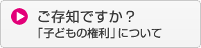 ご存知ですか？「子どもの権利について