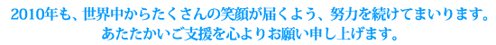 2010年も、世界中からたくさんの笑顔が届くよう、努力を続けてまいります。
あたたかいご支援を心よりお願い申し上げます。