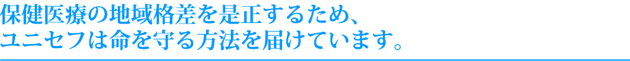 保健医療の地域格差を是正するため、ユニセフは命を守る方法を届けています。