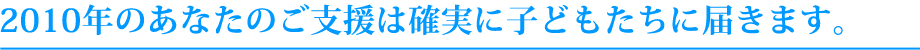 2010年のあなたのご支援は確実に子どもたちに届きます。
