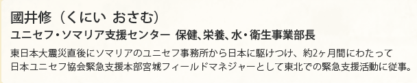 國井修（くにい  おさむ）　ユニセフ・ソマリア支援センター　保健、栄養、水・衛生事業部長　東日本大震災直後にソマリアのユニセフ事務所から日本に駆けつけ、約2ヶ月間にわたって日本ユニセフ協会緊急支援本部宮城フィールドマネジャーとして東北での緊急支援活動に従事。