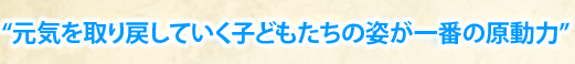 “元気を取り戻していく子どもたちの姿が一番の原動力”
