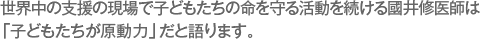 世界中の支援の現場で子どもたちの命を守る活動を続ける國井修医師は「子どもたちが原動力」だと語ります。