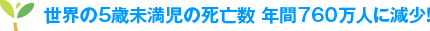 世界の5歳未満児の死亡数　年間760万人に減少！