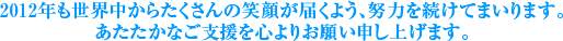 2012年も世界中からたくさんの笑顔が届くよう、努力を続けてまいります。あたたかなご支援を心よりお願い申し上げます。