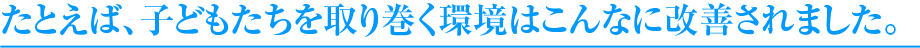 たとえば、子どもたちを取り巻く環境はこんなに改善されました。