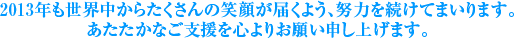 2013年も世界中からたくさんの笑顔が届くよう、努力を続けてまいります。あたたかなご支援を心よりお願い申し上げます。
