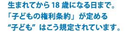 生まれてから18歳になる日まで。「子どもの権利条約」が定める”子ども”はこう規定されています。
