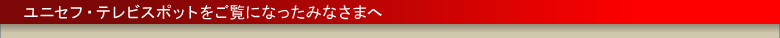 ユニセフ・テレビスポットをご覧になったみなさまへ