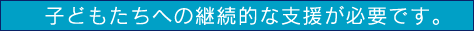 子どもたちへの継続的な支援が必要です。