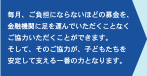毎月、ご負担にならないほどの募金を、金融機関に足を運んでいただくことなくご協力いただくことができます。そして、そのご協力が、子どもたちを安定して支える一番の力となります。