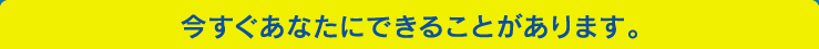 今すぐあなたにできることがあります。