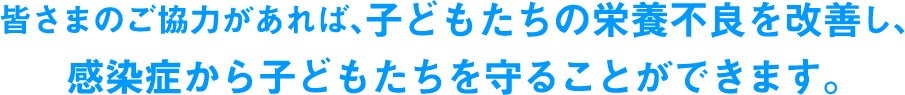 皆さまのご協力があれば、子どもたちの栄養不良を改善し、感染症から子どもたちを守ることができます。