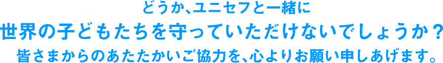 どうか、ユニセフと一緒に世界の子どもたちを守っていただけないでしょうか？皆さまからのあたたかいご協力を、心よりお願い申しあげます