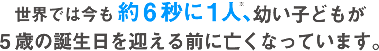 世界では今も約6秒に1人、幼い子どもが5歳の誕生日を迎える前に亡くなっています。