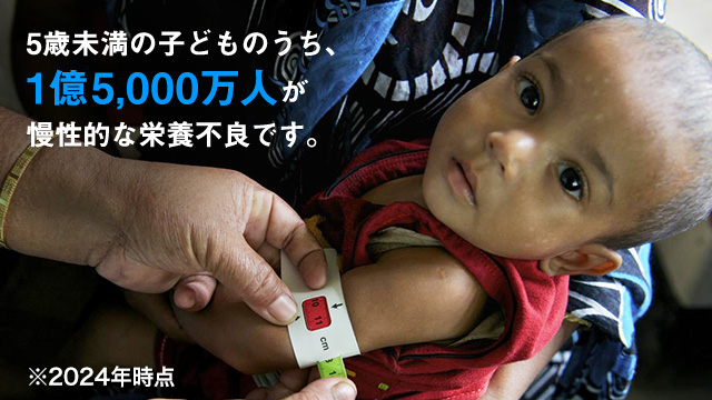 5歳未満の子どものうち、1億5,000万人が 慢性的な栄養不良です。※2024年時点